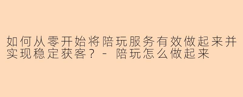 如何从零开始将陪玩服务有效做起来并实现稳定获客?