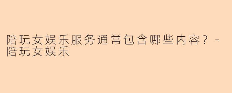 陪玩女娱乐服务通常包含哪些内容？-陪玩女娱乐