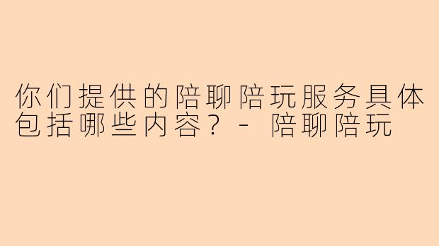 你们提供的陪聊陪玩服务具体包括哪些内容？-陪聊陪玩