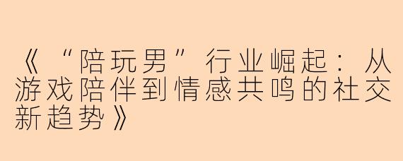 《“陪玩男”行业崛起：从游戏陪伴到情感共鸣的社交新趋势》