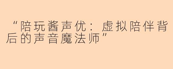 “陪玩酱声优：虚拟陪伴背后的声音魔法师”