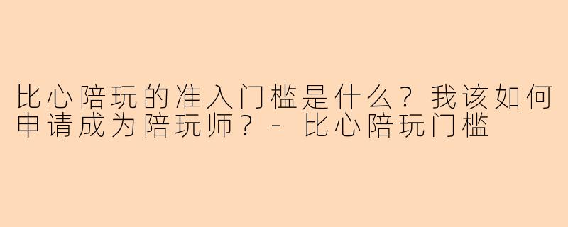 比心陪玩的准入门槛是什么？我该如何申请成为陪玩师？-比心陪玩门槛