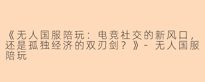 《无人国服陪玩：电竞社交的新风口，还是孤独经济的双刃剑？》-无人国服陪玩