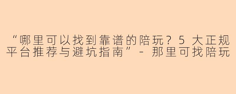 “哪里可以找到靠谱的陪玩？5大正规平台推荐与避坑指南”-那里可找陪玩