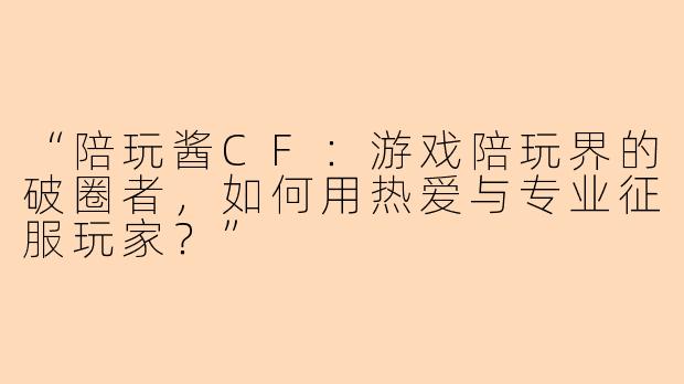 “陪玩酱CF：游戏陪玩界的破圈者，如何用热爱与专业征服玩家？”