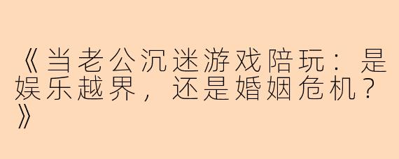 《当老公沉迷游戏陪玩：是娱乐越界，还是婚姻危机？》