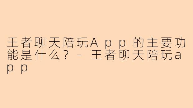 王者聊天陪玩App的主要功能是什么？-王者聊天陪玩app