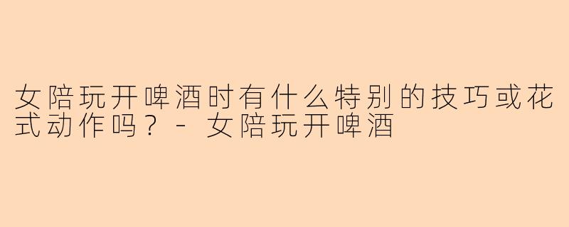 女陪玩开啤酒时有什么特别的技巧或花式动作吗？-女陪玩开啤酒