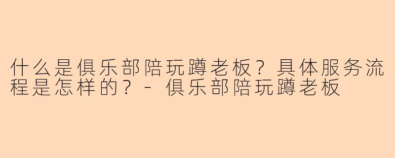 什么是俱乐部陪玩蹲老板？具体服务流程是怎样的？-俱乐部陪玩蹲老板