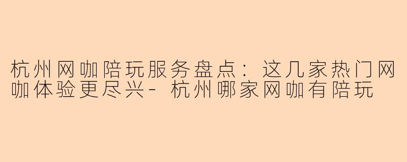 杭州网咖陪玩服务盘点：这几家热门网咖体验更尽兴-杭州哪家网咖有陪玩