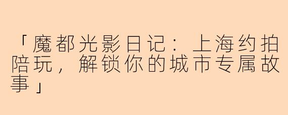 「魔都光影日记：上海约拍陪玩，解锁你的城市专属故事」