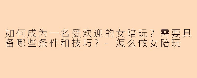 如何成为一名受欢迎的女陪玩？需要具备哪些条件和技巧？-怎么做女陪玩
