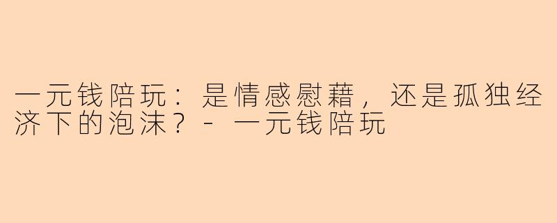 一元钱陪玩：是情感慰藉，还是孤独经济下的泡沫？-一元钱陪玩