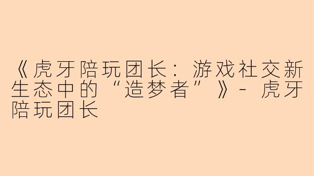 《虎牙陪玩团长：游戏社交新生态中的“造梦者”》-虎牙陪玩团长