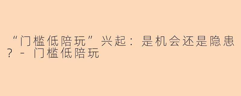 “门槛低陪玩”兴起：是机会还是隐患？-门槛低陪玩