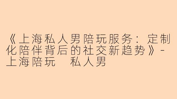 《上海私人男陪玩服务：定制化陪伴背后的社交新趋势》-上海陪玩 私人男