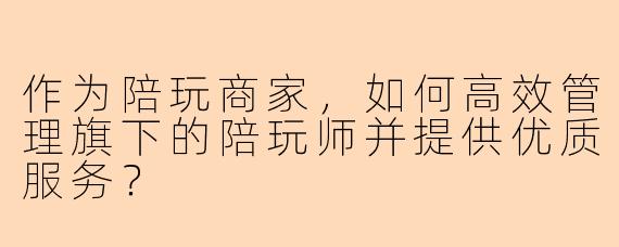 作为陪玩商家，如何高效管理旗下的陪玩师并提供优质服务？
