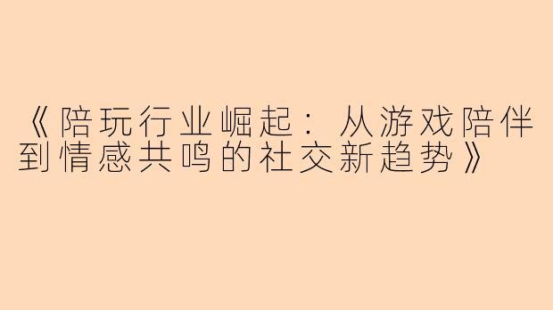 《陪玩行业崛起：从游戏陪伴到情感共鸣的社交新趋势》