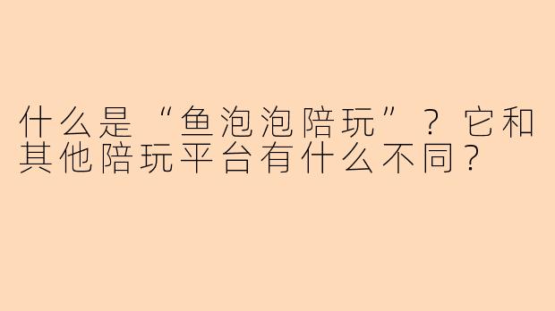 什么是“鱼泡泡陪玩”？它和其他陪玩平台有什么不同？