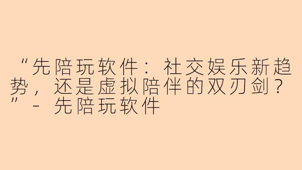 “先陪玩软件：社交娱乐新趋势，还是虚拟陪伴的双刃剑？”-先陪玩软件