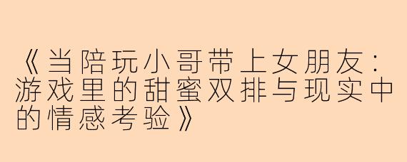 《当陪玩小哥带上女朋友：游戏里的甜蜜双排与现实中的情感考验》