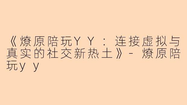 《燎原陪玩YY：连接虚拟与真实的社交新热土》-燎原陪玩yy