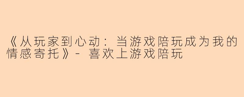《从玩家到心动：当游戏陪玩成为我的情感寄托》-喜欢上游戏陪玩