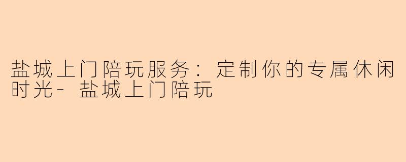 盐城上门陪玩服务：定制你的专属休闲时光-盐城上门陪玩