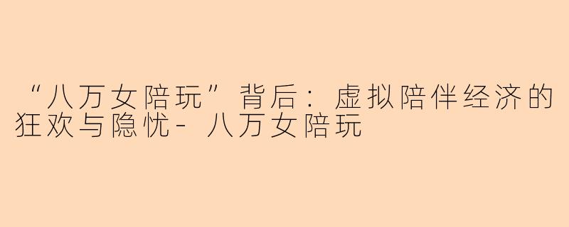 “八万女陪玩”背后：虚拟陪伴经济的狂欢与隐忧-八万女陪玩