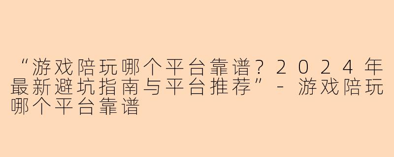 “游戏陪玩哪个平台靠谱？2024年最新避坑指南与平台推荐”-游戏陪玩哪个平台靠谱