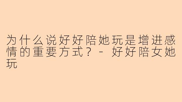 为什么说好好陪她玩是增进感情的重要方式？