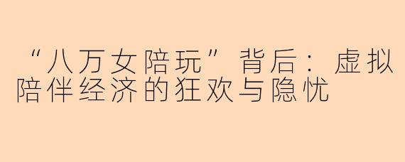 “八万女陪玩”背后：虚拟陪伴经济的狂欢与隐忧
