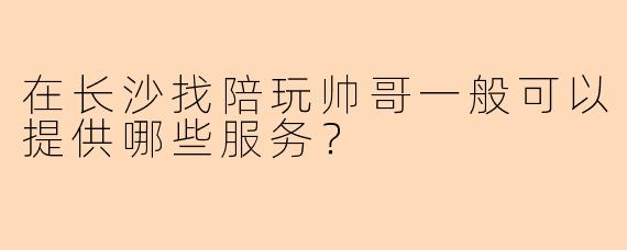 在长沙找陪玩帅哥一般可以提供哪些服务?