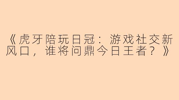 《虎牙陪玩日冠：游戏社交新风口，谁将问鼎今日王者？》