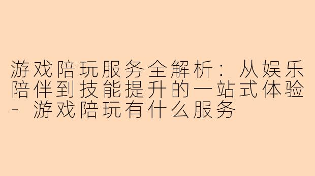 游戏陪玩服务全解析：从娱乐陪伴到技能提升的一站式体验-游戏陪玩有什么服务