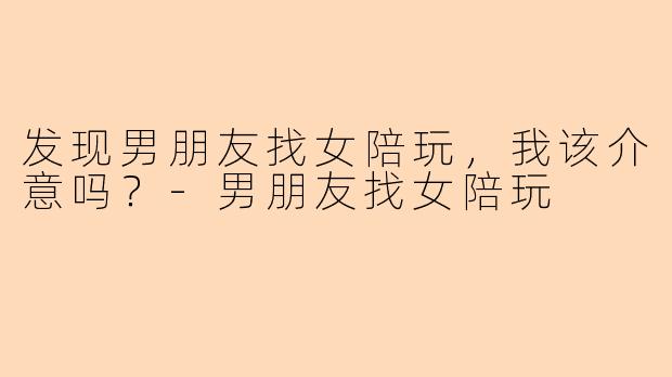 发现男朋友找女陪玩，我该介意吗？-男朋友找女陪玩