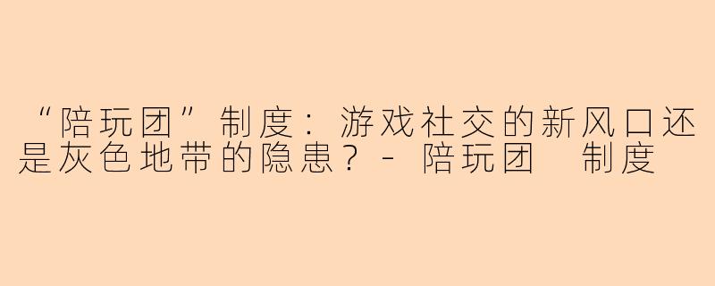 “陪玩团”制度：游戏社交的新风口还是灰色地带的隐患？-陪玩团 制度