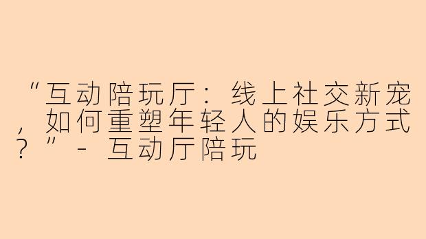 “互动陪玩厅：线上社交新宠，如何重塑年轻人的娱乐方式？”-互动厅陪玩