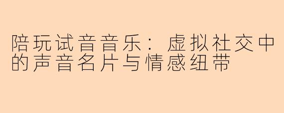 陪玩试音音乐：虚拟社交中的声音名片与情感纽带
