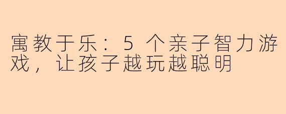 寓教于乐：5个亲子智力游戏，让孩子越玩越聪明