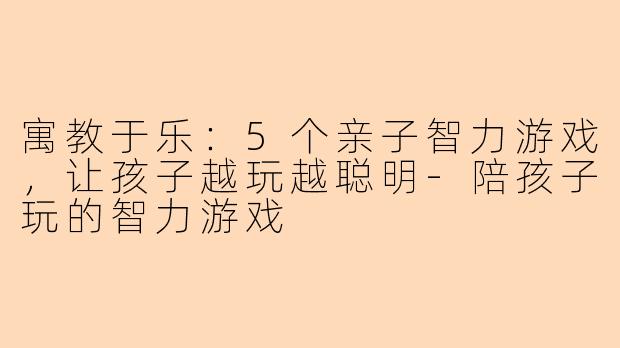 寓教于乐：5个亲子智力游戏，让孩子越玩越聪明-陪孩子玩的智力游戏