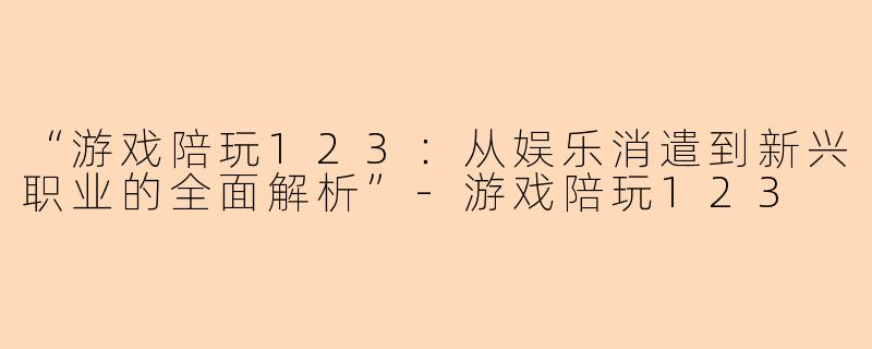 “游戏陪玩123：从娱乐消遣到新兴职业的全面解析”-游戏陪玩123