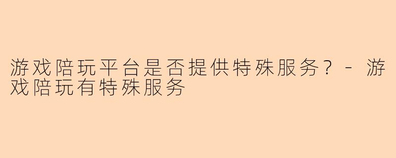 游戏陪玩平台是否提供特殊服务？-游戏陪玩有特殊服务