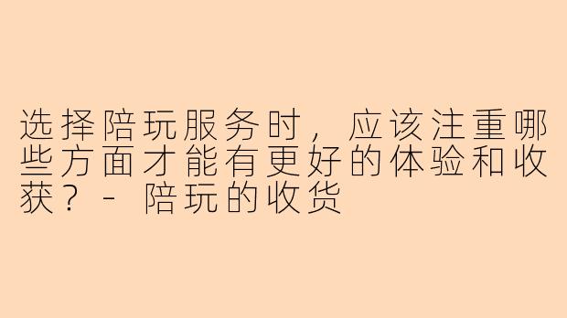 选择陪玩服务时，应该注重哪些方面才能有更好的体验和收获？-陪玩的收货