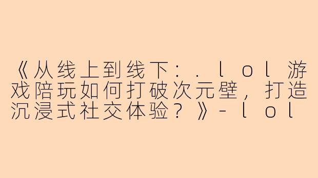 《从线上到线下：.lol游戏陪玩如何打破次元壁，打造沉浸式社交体验？》-lol游戏陪玩 线下