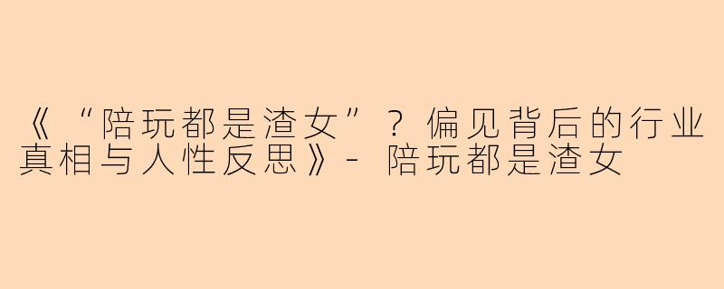 《“陪玩都是渣女”？偏见背后的行业真相与人性反思》-陪玩都是渣女
