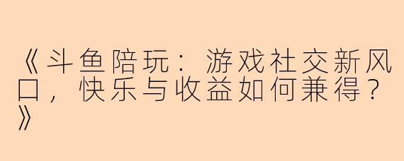 《斗鱼陪玩：游戏社交新风口，快乐与收益如何兼得？》