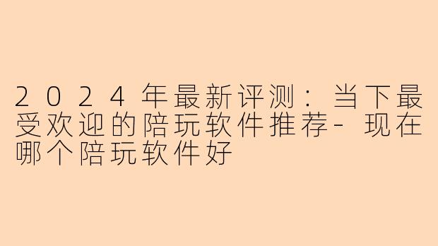 2024年最新评测：当下最受欢迎的陪玩软件推荐-现在哪个陪玩软件好