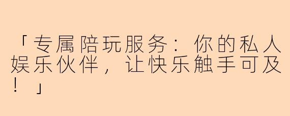 「专属陪玩服务：你的私人娱乐伙伴，让快乐触手可及！」