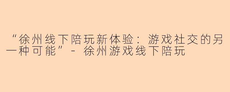 “徐州线下陪玩新体验：游戏社交的另一种可能”-徐州游戏线下陪玩